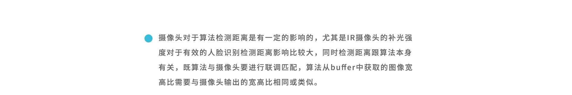 攝像頭對(duì)于算法檢測(cè)距離是有一定的影響的，尤其是IR攝像頭的補(bǔ)光強(qiáng)度對(duì)于有效的人臉識(shí)別檢測(cè)距離影響比較大，同時(shí)檢測(cè)距離跟算法本身有關(guān)，既算法與攝像頭要進(jìn)行聯(lián)調(diào)匹配，算法從buffer中獲取的圖像寬高比需要與攝像頭輸出的寬高比相同或類似。
