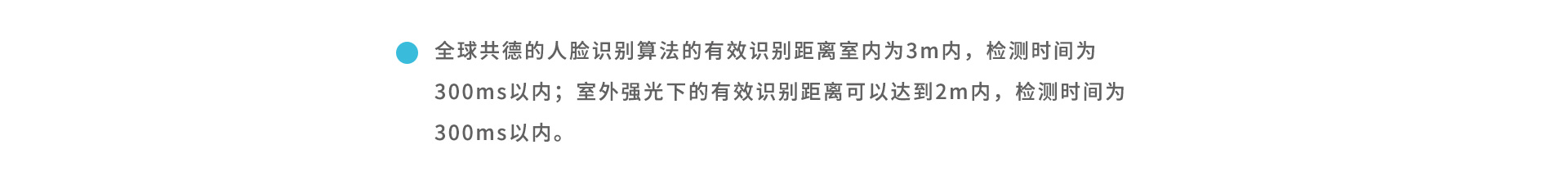 全球共德的人臉識(shí)別算法的有效識(shí)別距離室內(nèi)為3m內(nèi)，檢測(cè)時(shí)間為300ms以內(nèi)；室外強(qiáng)光下的有效識(shí)別距離可以達(dá)到2m內(nèi)，檢測(cè)時(shí)間為300ms以內(nèi)。