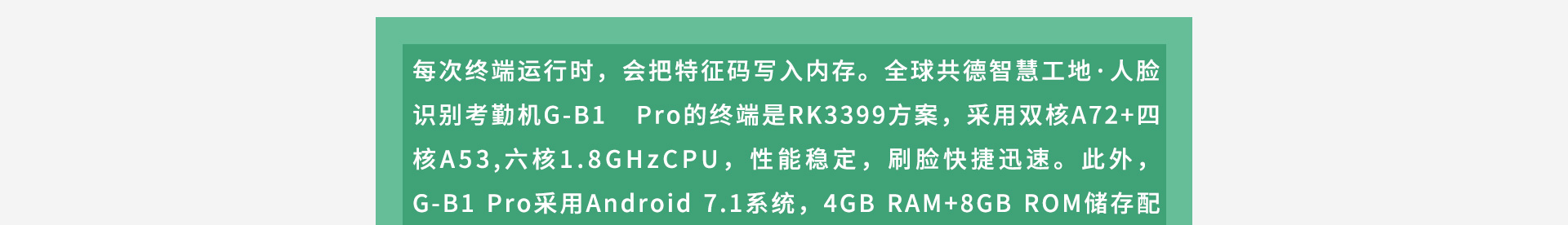 每次終端運(yùn)行時(shí)，會(huì)把特征碼寫入內(nèi)存。全球共德智慧工地·人臉識(shí)別考勤機(jī)G-B1 Pro的終端是RK3399方案，采用雙核A72+四核A53,六核1.8GHzCPU，性能穩(wěn)定，刷臉快捷迅速。此外，G-B1 Pro采用Android 7.1系統(tǒng)