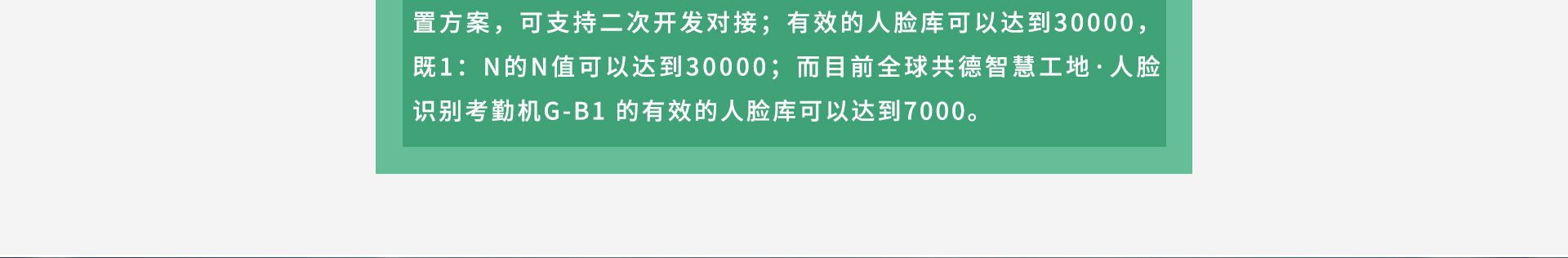 4GB RAM+8GB ROM儲(chǔ)存配置方案，可支持二次開發(fā)對(duì)接；有效的人臉庫可以達(dá)到30000，既1：N的N值可以達(dá)到30000；而目前全球共德智慧工地·人臉識(shí)別考勤機(jī)G-B1 的有效的人臉庫可以達(dá)到7000