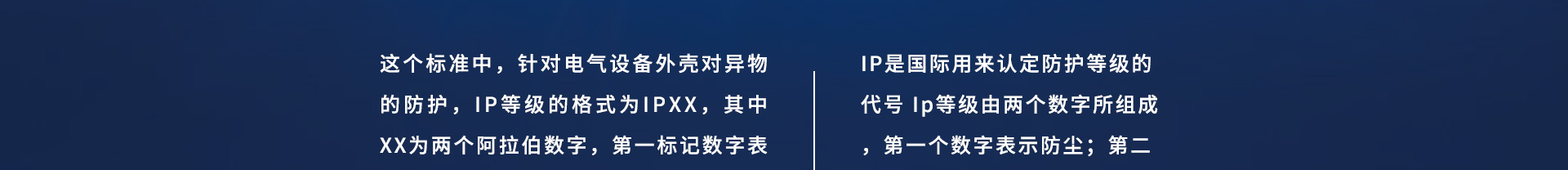 這個(gè)標(biāo)準(zhǔn)中，針對(duì)電氣設(shè)備外殼對(duì)異物的防護(hù)，IP等級(jí)的格式為IPXX，其中XX為兩個(gè)阿拉伯?dāng)?shù)字，第一標(biāo)記數(shù)字表示接觸保護(hù)和外來物保護(hù)等級(jí)，第二標(biāo)記數(shù)字表示防水保護(hù)等級(jí)，具體的防護(hù)等級(jí)可以參考下面的表格。