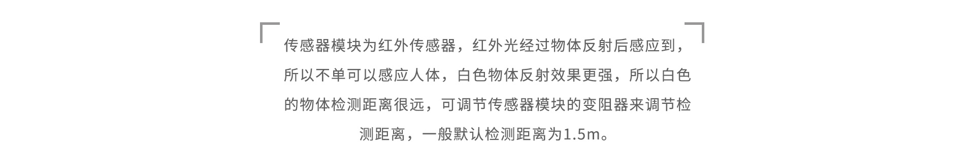 傳感器模塊為紅外傳感器，紅外光經(jīng)過物體反射后感應(yīng)到，所以不單可以感應(yīng)人體，白色物體反射效果更強(qiáng)，所以白色的物體檢測(cè)距離很遠(yuǎn)，可調(diào)節(jié)傳感器模塊的變阻器來調(diào)節(jié)檢測(cè)距離，一般默認(rèn)檢測(cè)距離為1.5m。