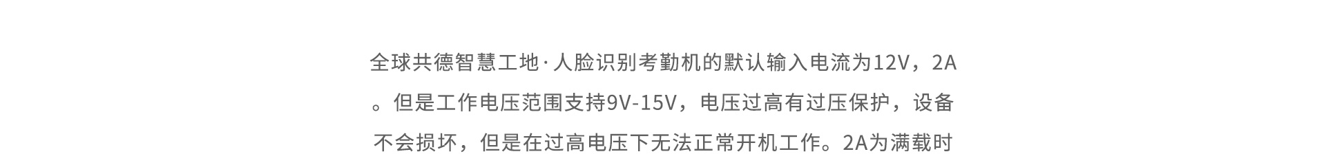 全球共德智慧工地·人臉識(shí)別考勤機(jī)的默認(rèn)輸入電流為12V，2A。但是工作電壓范圍支持9V-15V，電壓過高有過壓保護(hù)，設(shè)備